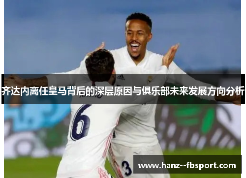 齐达内离任皇马背后的深层原因与俱乐部未来发展方向分析