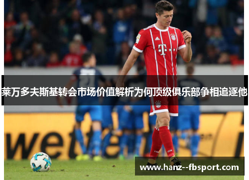 莱万多夫斯基转会市场价值解析为何顶级俱乐部争相追逐他 莱万多夫斯基转会市场价值解析为何顶级俱乐部争相追逐他