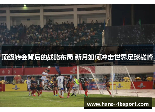 顶级转会背后的战略布局 新月如何冲击世界足球巅峰